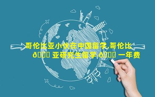 哥伦比亚小伙在中国留学,哥伦比 🐘 亚研究生留学 🐝 一年费用